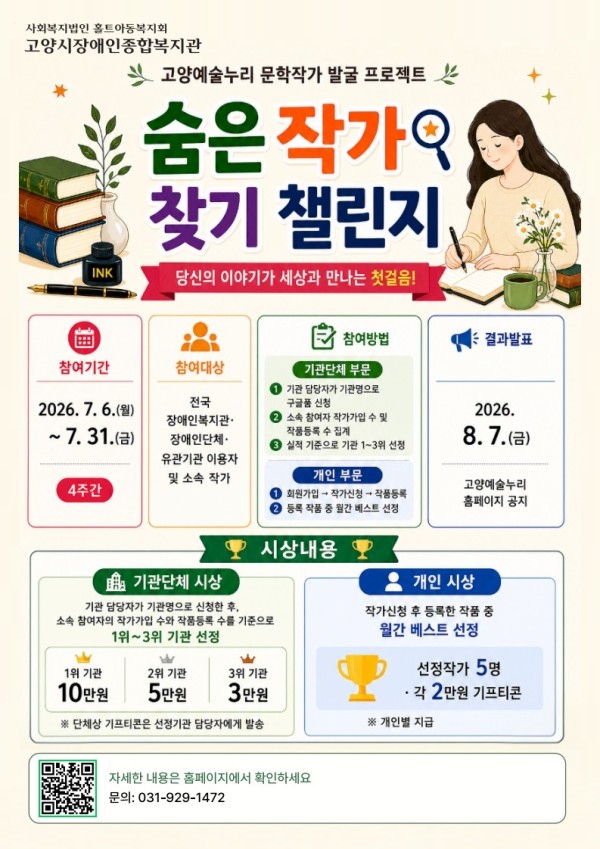 상단에 사회복지법인 홀트아동복지회 고양시장애인종합복지관과 고양예술누리 문학작가 발굴 프로젝트가 적혀 있다.  숨은 작가 찾기 챌린지  &quot;당신의 이야기가 세상과 만나는 첫걸음!&quot;  참여기간  2026년 7월 6일(월) ~ 7월 31일(금)  총 4주간 진행  참여대상  전국 장애인복지관, 장애인단체, 유관기관 이용자 및 소속 작가  참여방법 기관단체 부문 기관 담당자가 기관명으로 구글폼 신청 소속 참여자 작가가입 및 작품등록 수 집계 실적 기준으로 기관 1~3위 선정 개인 부문 회원가입 → 작가신청 → 작품등록 등록 작품 중 월간 베스트 선정 결과발표  2026년 8월 7일(금)  고양예술누리 홈페이지 공지  시상내용 기관단체 시상  기관 담당자가 기관명으로 신청한 후 소속 참여자의 작가가입 수와 작품등록 수를 기준으로 1~3위 기관 선정  1위 기관: 10만 원 2위 기관: 5만 원 3위 기관: 3만 원  ※ 단체상 기프티콘은 선정기관 담당자에게 발송  개인 시상  작가신청 후 등록한 작품 중 월간 베스트 선정  선정 작가 5명  각 2만 원 기프티콘 지급  ※ 개인별 지급  문의  전화 031-929-1472  QR코드가 삽입되어 있으며, 자세한 내용은 홈페이지에서 확인할 수 있다.  포스터는 책, 만년필, 잉크병, 글을 쓰는 여성 일러스트를 활용해 문학과 창작의 분위기를 표현했으며, 참여기간·참여대상·참여방법·결과발표·시상내용을 구역별로 나누어 한눈에 확인할 수 있도록 구성되어 있다.